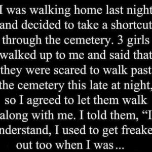 I was walking home, 3 girls walked up to me and said that they were scared to.