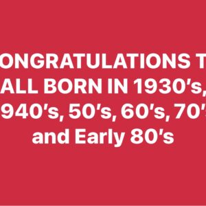 CONGRATULATIONS TO ALL BORN IN 1930’s, 1940’s, 50’s, 60’s, 70’s and Early 80’s